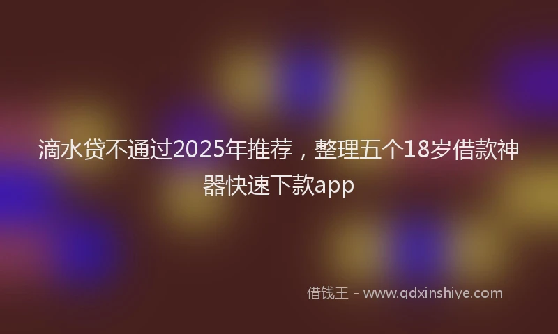 滴水贷不通过2025年推荐，整理五个18岁借款神器快速下款app