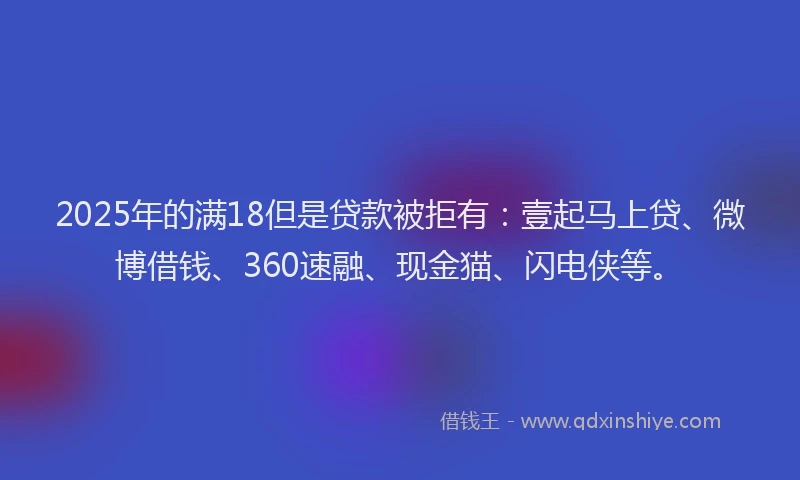 2025年的满18但是贷款被拒有：壹起马上贷、微博借钱、360速融、现金猫、闪电侠等。