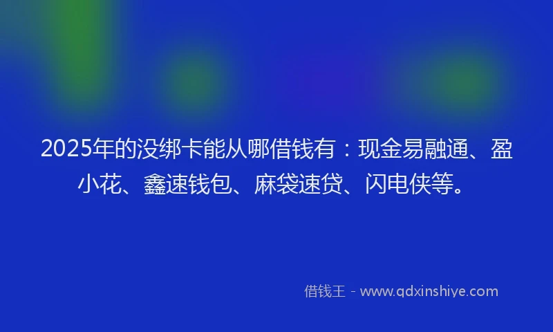 2025年的没绑卡能从哪借钱有：现金易融通、盈小花、鑫速钱包、麻袋速贷、闪电侠等。