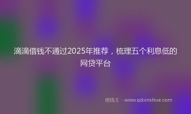 滴滴借钱不通过2025年推荐，梳理五个利息低的网贷平台