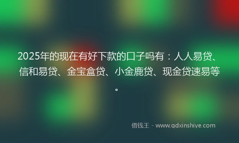 2025年的现在有好下款的口子吗有：人人易贷、信和易贷、金宝盒贷、小金鹿贷、现金贷速易等。