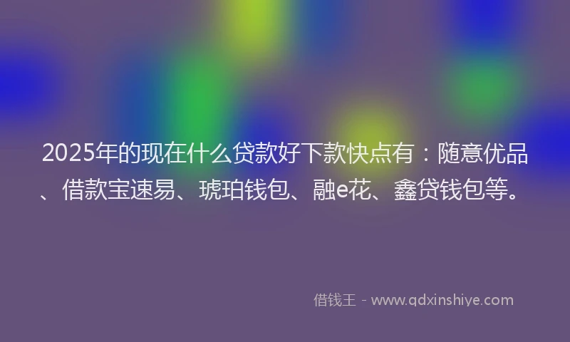 2025年的现在什么贷款好下款快点有：随意优品、借款宝速易、琥珀钱包、融e花、鑫贷钱包等。