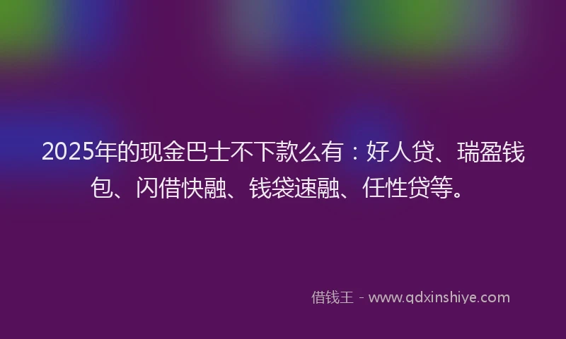 2025年的现金巴士不下款么有：好人贷、瑞盈钱包、闪借快融、钱袋速融、任性贷等。