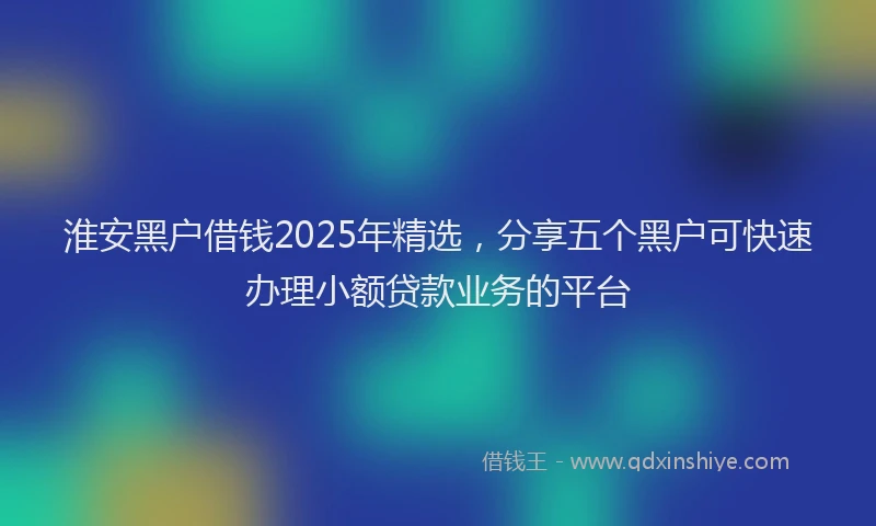 淮安黑户借钱2025年精选，分享五个黑户可快速办理小额贷款业务的平台