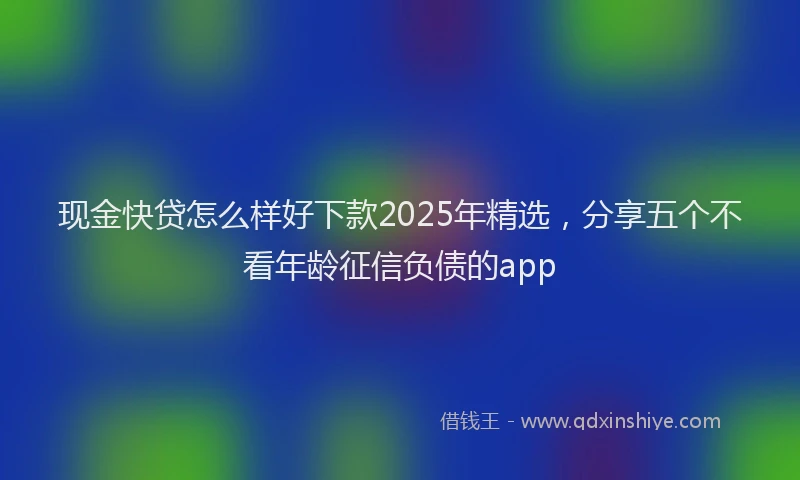 现金快贷怎么样好下款2025年精选，分享五个不看年龄征信负债的app