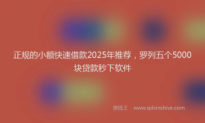 正规的小额快速借款2025年推荐，罗列五个5000块贷款秒下软件