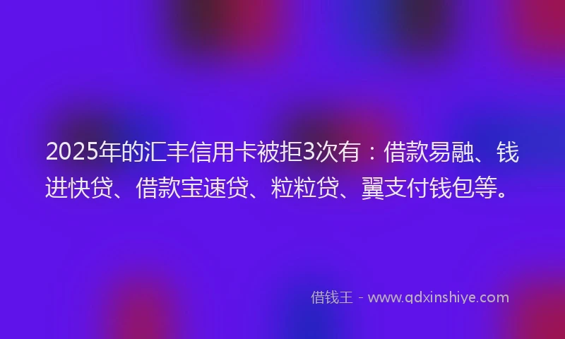 2025年的汇丰信用卡被拒3次有：借款易融、钱进快贷、借款宝速贷、粒粒贷、翼支付钱包等。