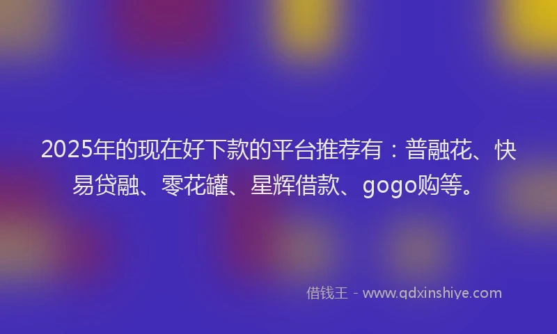 2025年的现在好下款的平台推荐有：普融花、快易贷融、零花罐、星辉借款、gogo购等。
