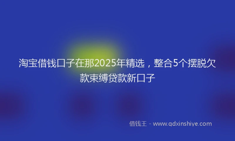 淘宝借钱口子在那2025年精选，整合5个摆脱欠款束缚贷款新口子