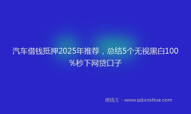 汽车借钱抵押2025年推荐，总结5个无视黑白100%秒下网贷口子