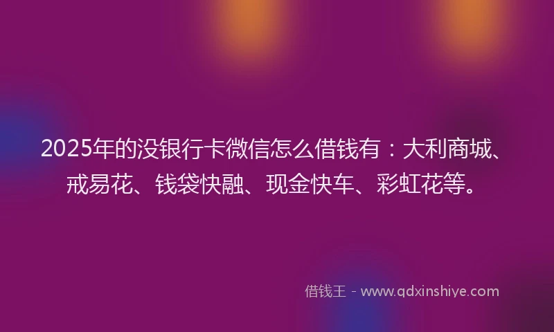 2025年的没银行卡微信怎么借钱有：大利商城、戒易花、钱袋快融、现金快车、彩虹花等。
