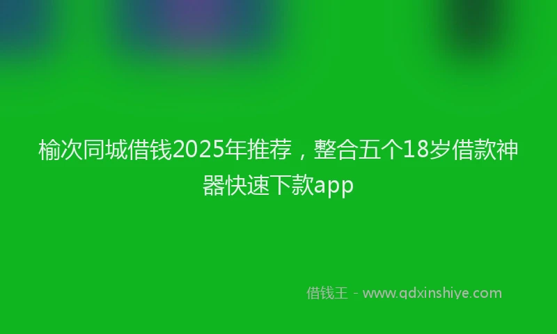 榆次同城借钱2025年推荐，整合五个18岁借款神器快速下款app