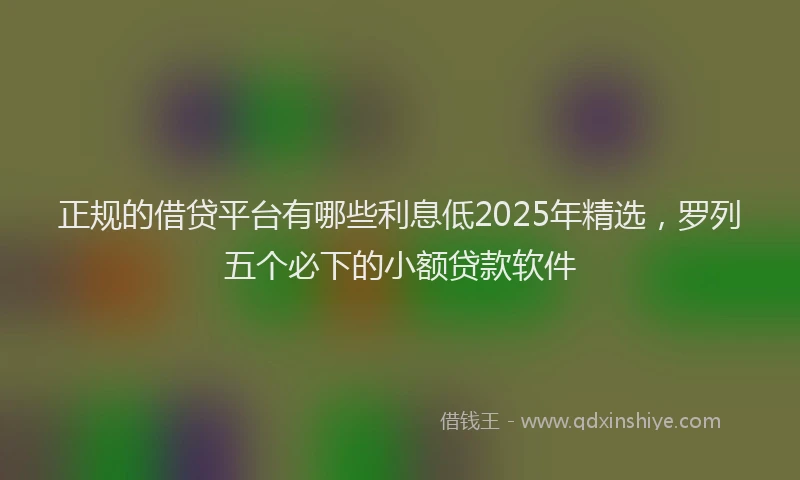 正规的借贷平台有哪些利息低2025年精选，罗列五个必下的小额贷款软件
