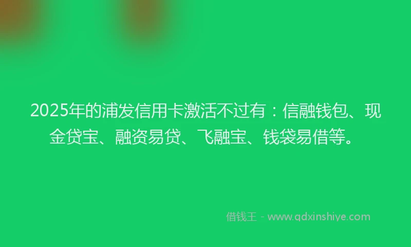 2025年的浦发信用卡激活不过有：信融钱包、现金贷宝、融资易贷、飞融宝、钱袋易借等。