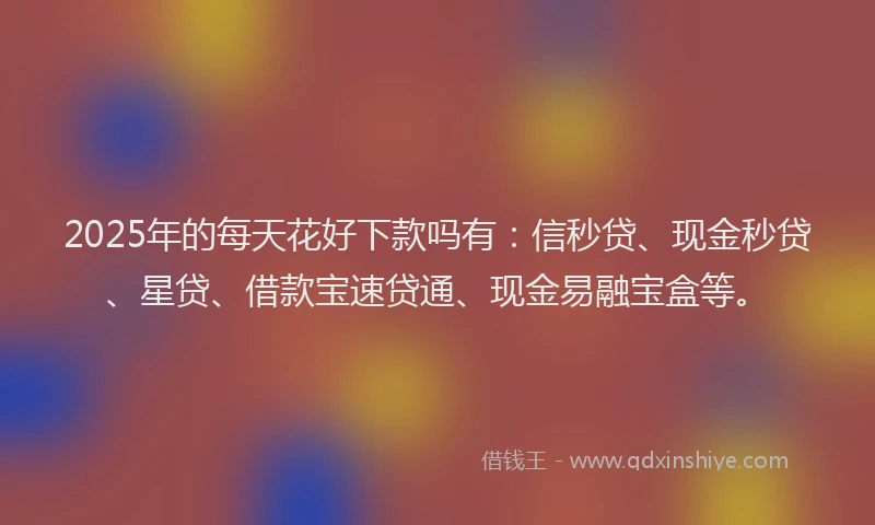 2025年的每天花好下款吗有：信秒贷、现金秒贷、星贷、借款宝速贷通、现金易融宝盒等。