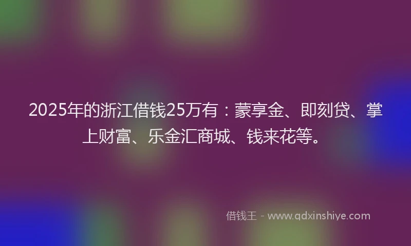 2025年的浙江借钱25万有：蒙享金、即刻贷、掌上财富、乐金汇商城、钱来花等。