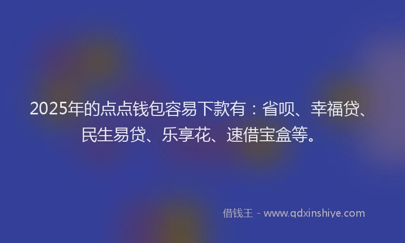 2025年的点点钱包容易下款有：省呗、幸福贷、民生易贷、乐享花、速借宝盒等。
