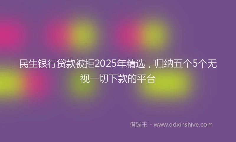 民生银行贷款被拒2025年精选，归纳五个5个无视一切下款的平台