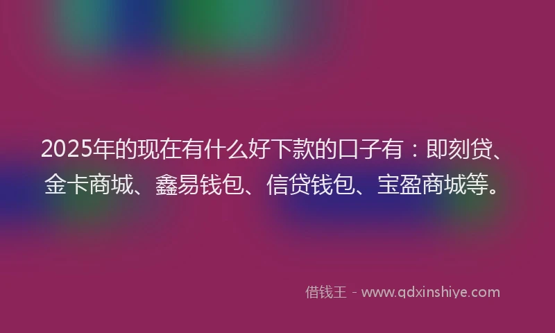 2025年的现在有什么好下款的口子有：即刻贷、金卡商城、鑫易钱包、信贷钱包、宝盈商城等。