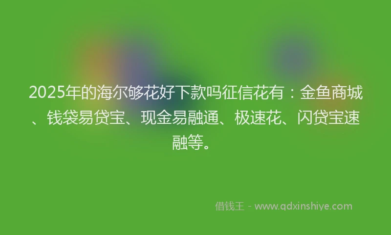 2025年的海尔够花好下款吗征信花有：金鱼商城、钱袋易贷宝、现金易融通、极速花、闪贷宝速融等。