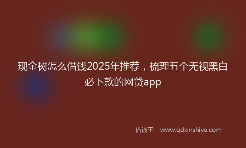 现金树怎么借钱2025年推荐，梳理五个无视黑白必下款的网贷app