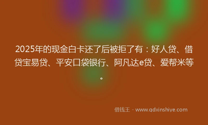 2025年的现金白卡还了后被拒了有：好人贷、借贷宝易贷、平安口袋银行、阿凡达e贷、爱帮米等。