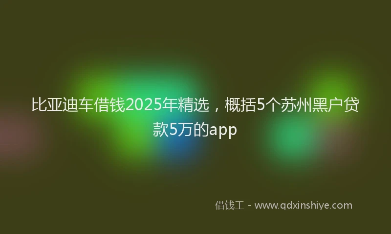 比亚迪车借钱2025年精选，概括5个苏州黑户贷款5万的app