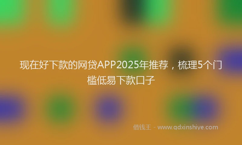 现在好下款的网贷APP2025年推荐，梳理5个门槛低易下款口子
