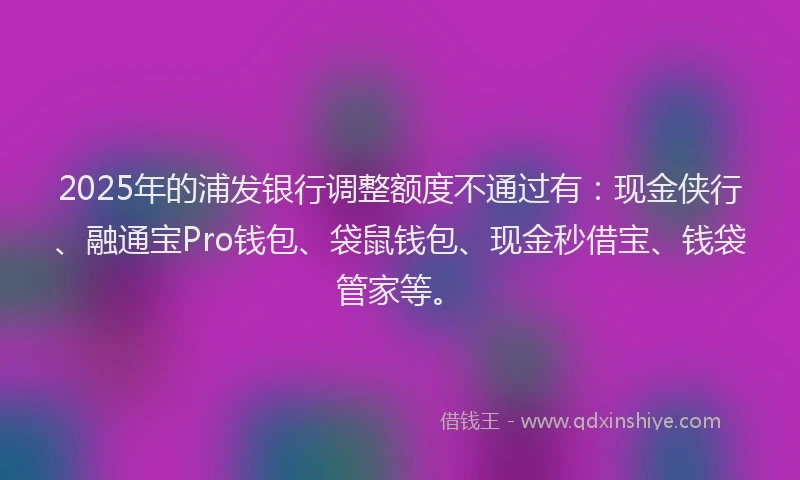 2025年的浦发银行调整额度不通过有：现金侠行、融通宝Pro钱包、袋鼠钱包、现金秒借宝、钱袋管家等。