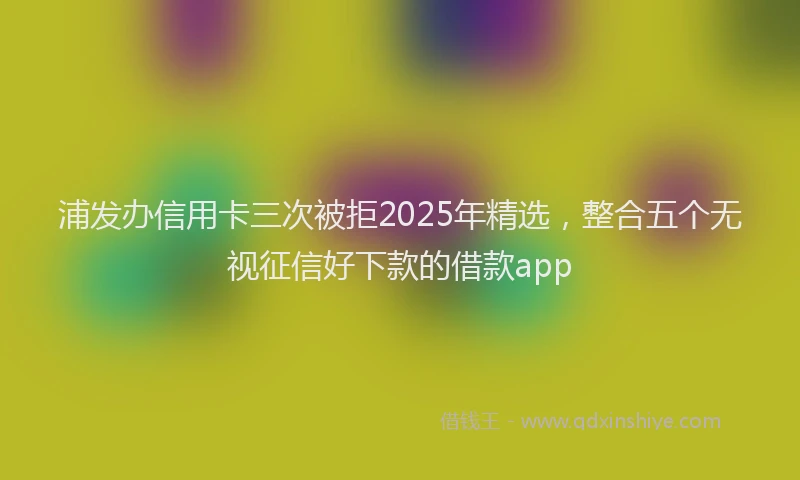 浦发办信用卡三次被拒2025年精选，整合五个无视征信好下款的借款app