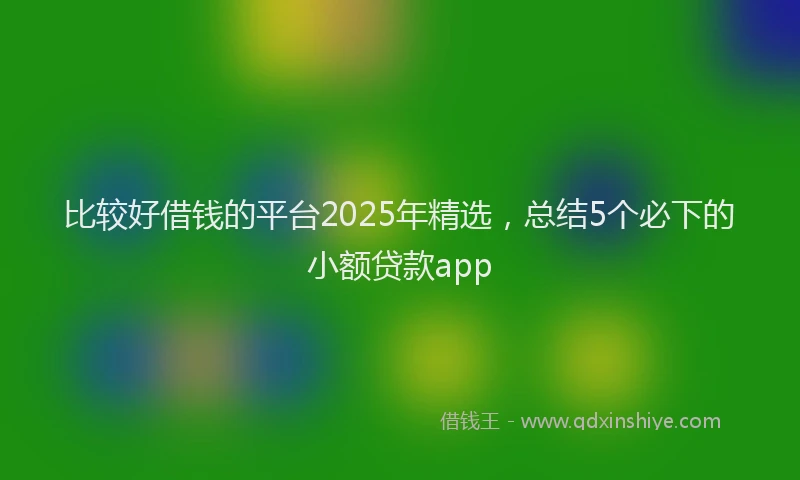 比较好借钱的平台2025年精选，总结5个必下的小额贷款app
