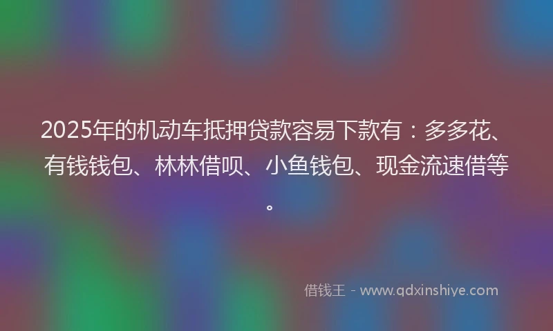 2025年的机动车抵押贷款容易下款有：多多花、有钱钱包、林林借呗、小鱼钱包、现金流速借等。