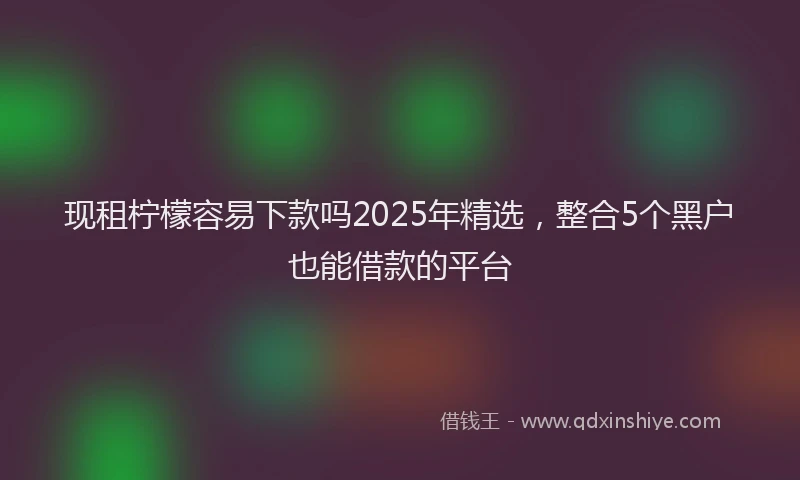 现租柠檬容易下款吗2025年精选，整合5个黑户也能借款的平台