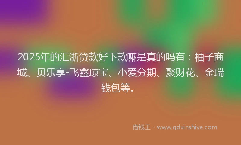 2025年的汇浙贷款好下款嘛是真的吗有：柚子商城、贝乐享-飞鑫琼宝、小爱分期、聚财花、金瑞钱包等。