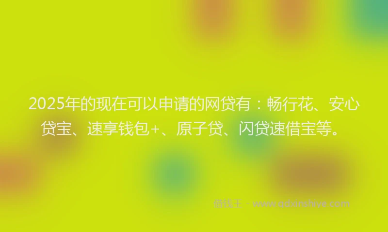 2025年的现在可以申请的网贷有：畅行花、安心贷宝、速享钱包+、原子贷、闪贷速借宝等。