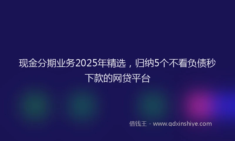 现金分期业务2025年精选，归纳5个不看负债秒下款的网贷平台
