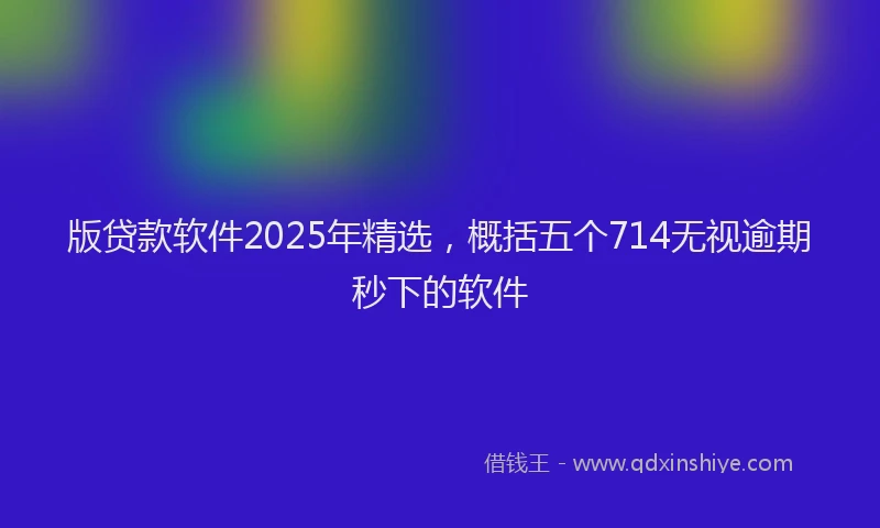 版贷款软件2025年精选，概括五个714无视逾期秒下的软件