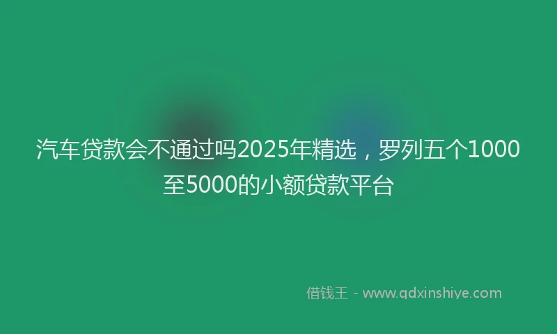 汽车贷款会不通过吗2025年精选，罗列五个1000至5000的小额贷款平台