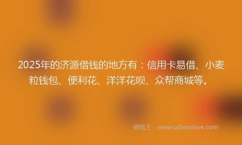 2025年的济源借钱的地方有：信用卡易借、小麦粒钱包、便利花、洋洋花呗、众帮商城等。