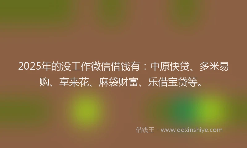 2025年的没工作微信借钱有：中原快贷、多米易购、享来花、麻袋财富、乐借宝贷等。