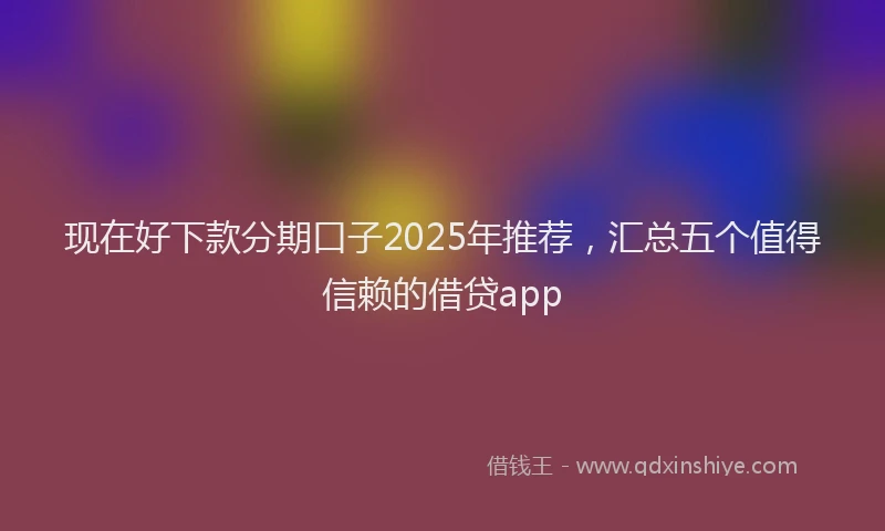 现在好下款分期口子2025年推荐，汇总五个值得信赖的借贷app