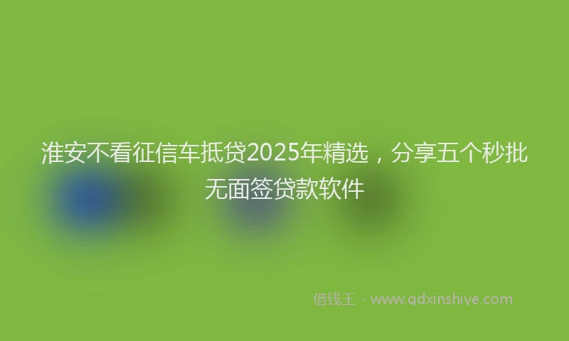 淮安不看征信车抵贷2025年精选，分享五个秒批无面签贷款软件