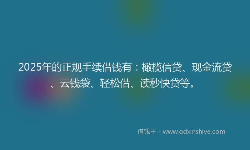 2025年的正规手续借钱有：橄榄信贷、现金流贷、云钱袋、轻松借、读秒快贷等。