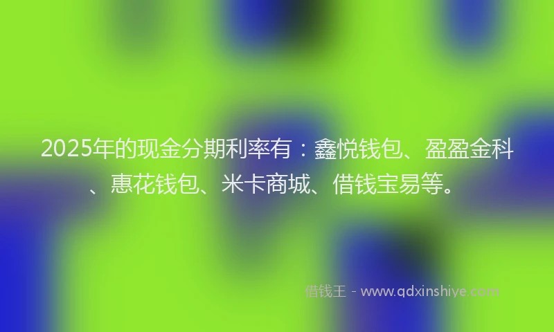 2025年的现金分期利率有：鑫悦钱包、盈盈金科、惠花钱包、米卡商城、借钱宝易等。