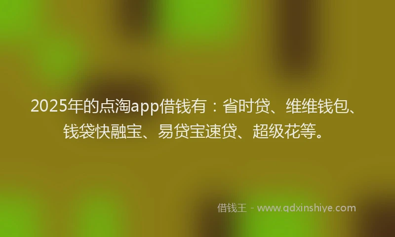 2025年的点淘app借钱有：省时贷、维维钱包、钱袋快融宝、易贷宝速贷、超级花等。