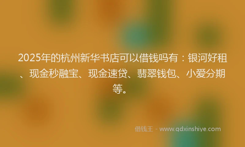 2025年的杭州新华书店可以借钱吗有：银河好租、现金秒融宝、现金速贷、翡翠钱包、小爱分期等。