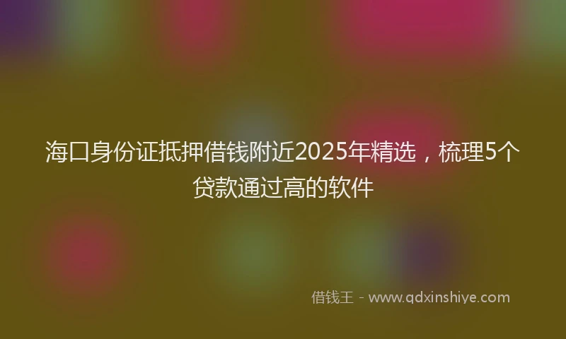 海口身份证抵押借钱附近2025年精选，梳理5个贷款通过高的软件
