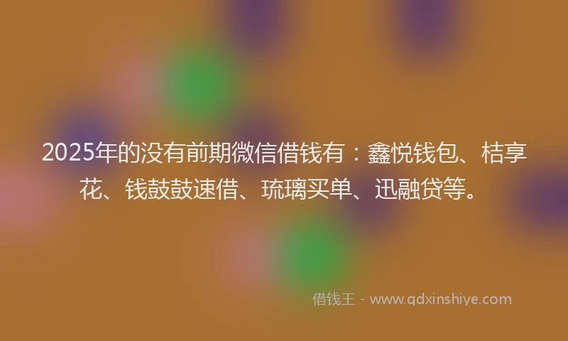 2025年的没有前期微信借钱有：鑫悦钱包、桔享花、钱鼓鼓速借、琉璃买单、迅融贷等。