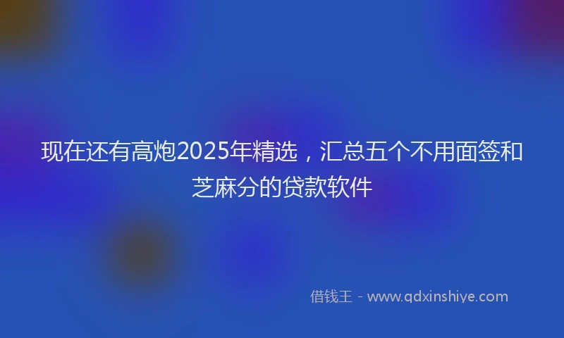 现在还有高炮2025年精选，汇总五个不用面签和芝麻分的贷款软件