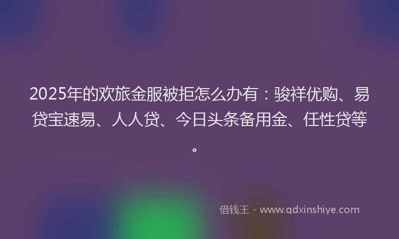 2025年的欢旅金服被拒怎么办有：骏祥优购、易贷宝速易、人人贷、今日头条备用金、任性贷等。